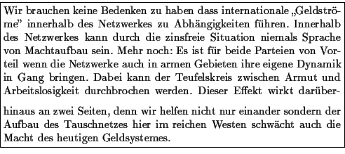 \framebox {\parbox{\mywidth}{
Wir brauchen keine Bedenken zu haben dass internat...
...zes hier im reichen Westen schw�cht
auch die Macht des heutigen Geldsystemes.
}}